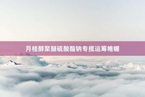 月桂醇聚醚硫酸酯钠专揽运筹帷幄