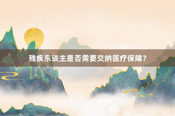 残疾东谈主是否需要交纳医疗保障？